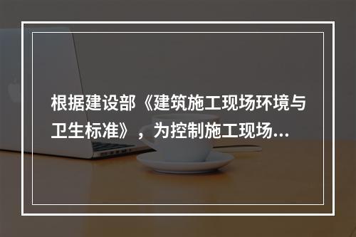 根据建设部《建筑施工现场环境与卫生标准》，为控制施工现场作业