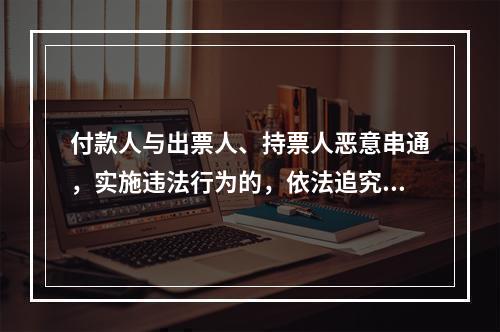 付款人与出票人、持票人恶意串通，实施违法行为的，依法追究刑事