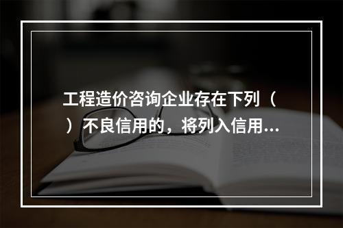 工程造价咨询企业存在下列（ 　 ）不良信用的，将列入信用“黑