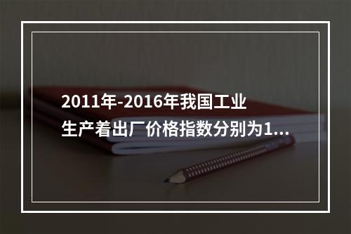 2011年-2016年我国工业生产着出厂价格指数分别为106