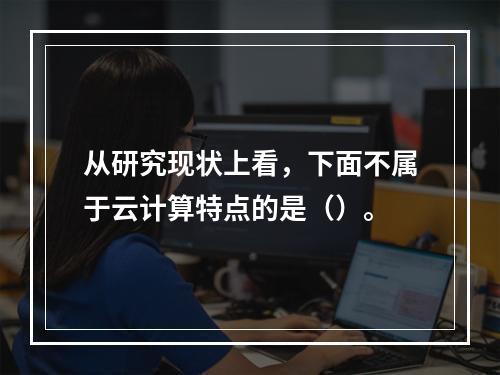 从研究现状上看，下面不属于云计算特点的是（）。