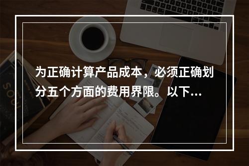 为正确计算产品成本，必须正确划分五个方面的费用界限。以下各项