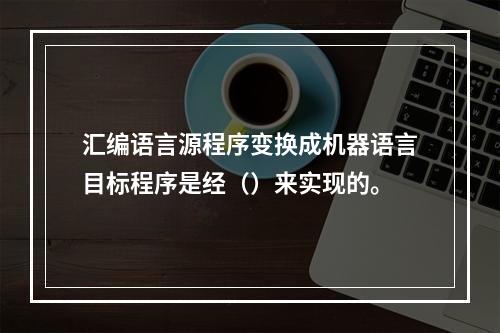 汇编语言源程序变换成机器语言目标程序是经（）来实现的。