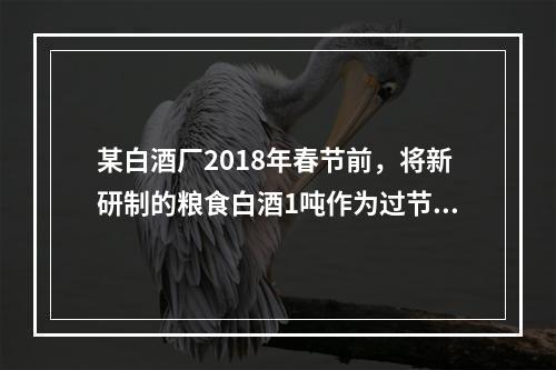 某白酒厂2018年春节前，将新研制的粮食白酒1吨作为过节福利