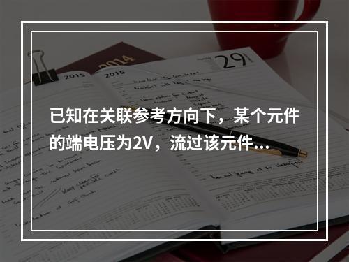 已知在关联参考方向下，某个元件的端电压为2V，流过该元件的电