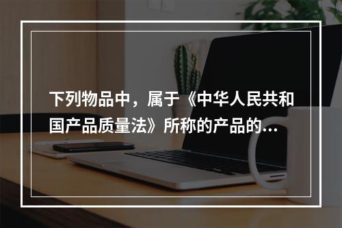 下列物品中，属于《中华人民共和国产品质量法》所称的产品的有（