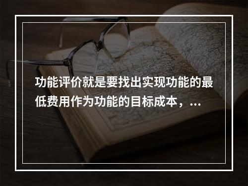 功能评价就是要找出实现功能的最低费用作为功能的目标成本，以功