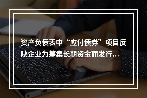 资产负债表中“应付债券”项目反映企业为筹集长期资金而发行的债