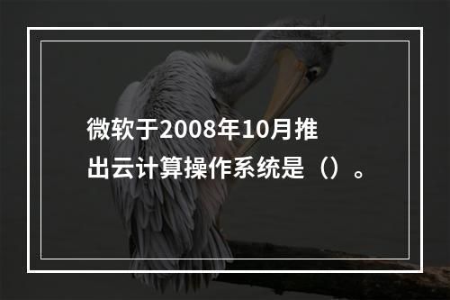 微软于2008年10月推出云计算操作系统是（）。