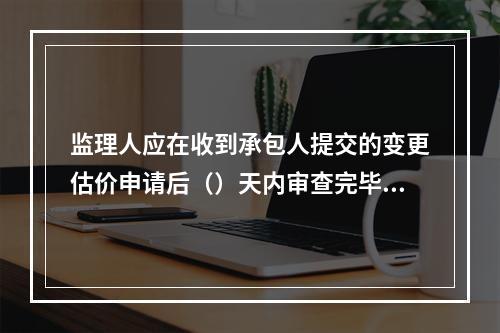 监理人应在收到承包人提交的变更估价申请后（）天内审查完毕并报