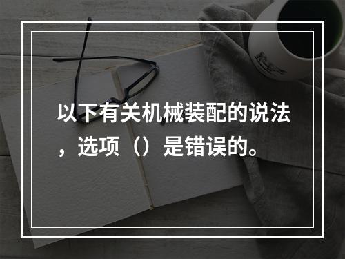 以下有关机械装配的说法，选项（）是错误的。