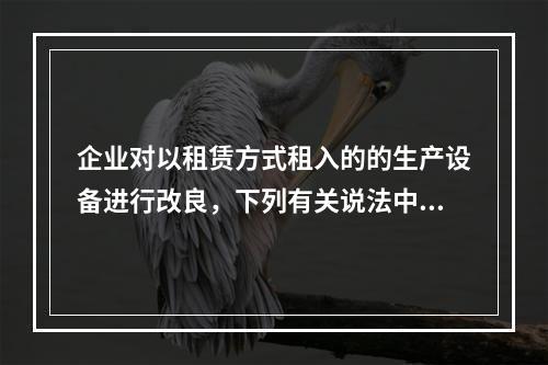 企业对以租赁方式租入的的生产设备进行改良，下列有关说法中，不