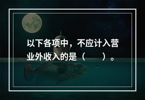 以下各项中，不应计入营业外收入的是（　　）。