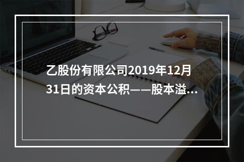 乙股份有限公司2019年12月31日的资本公积——股本溢价为