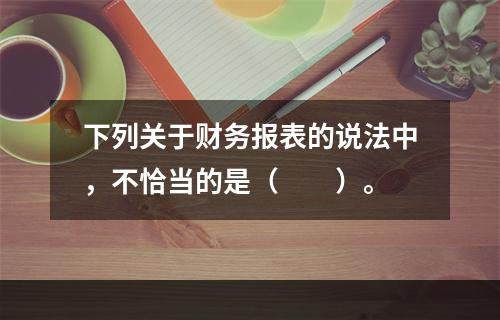 下列关于财务报表的说法中，不恰当的是（　　）。