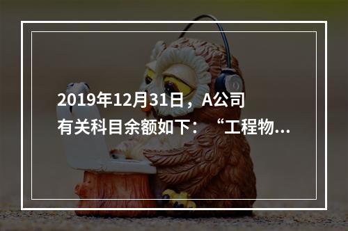 2019年12月31日，A公司有关科目余额如下：“工程物资”