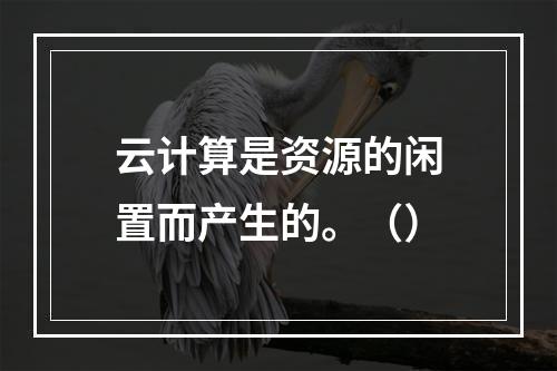 云计算是资源的闲置而产生的。（）