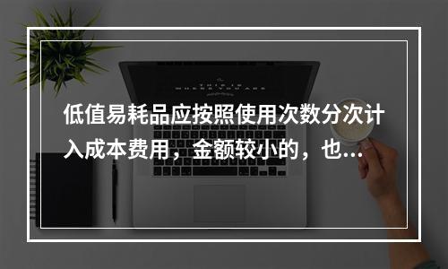 低值易耗品应按照使用次数分次计入成本费用，金额较小的，也可以