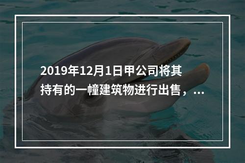 2019年12月1日甲公司将其持有的一幢建筑物进行出售，该建