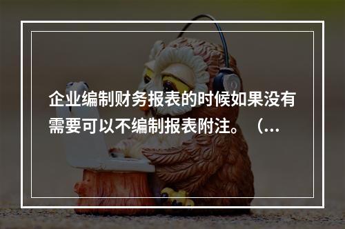 企业编制财务报表的时候如果没有需要可以不编制报表附注。（　）