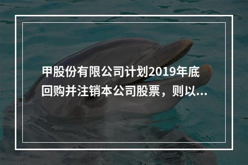 甲股份有限公司计划2019年底回购并注销本公司股票，则以下说