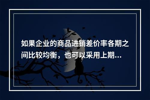 如果企业的商品进销差价率各期之间比较均衡，也可以采用上期商品