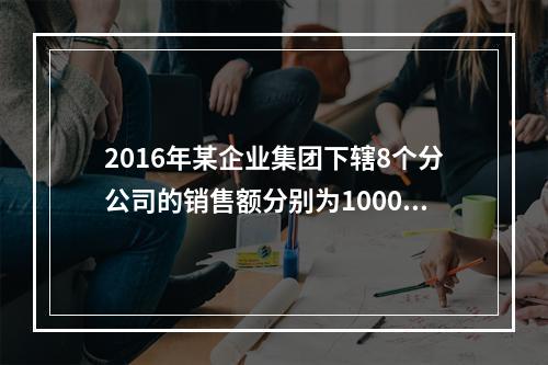 2016年某企业集团下辖8个分公司的销售额分别为10000万