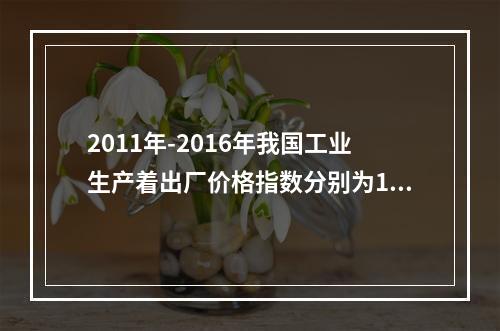 2011年-2016年我国工业生产着出厂价格指数分别为106