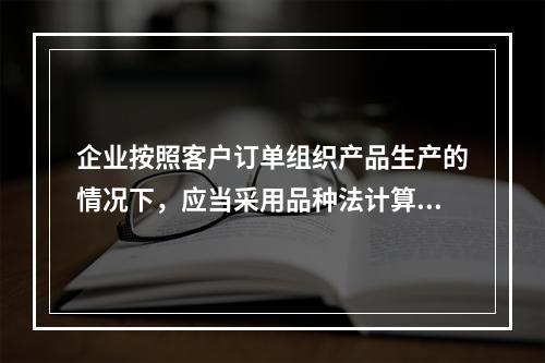 企业按照客户订单组织产品生产的情况下，应当采用品种法计算产品