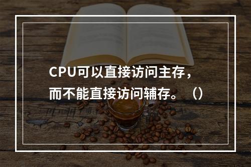 CPU可以直接访问主存，而不能直接访问辅存。（）