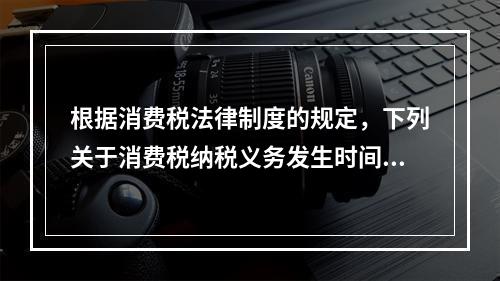 根据消费税法律制度的规定，下列关于消费税纳税义务发生时间的表