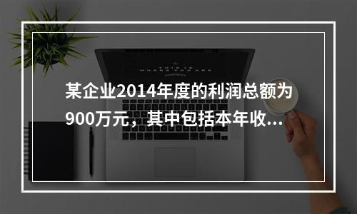 某企业2014年度的利润总额为900万元，其中包括本年收到的