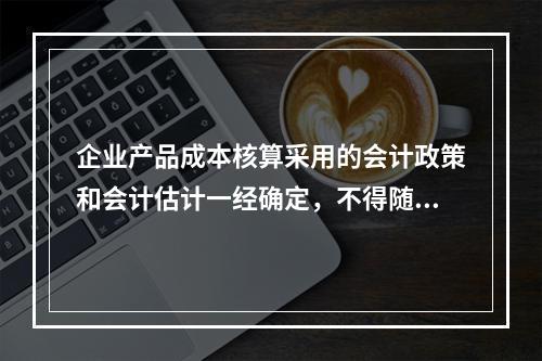 企业产品成本核算采用的会计政策和会计估计一经确定，不得随意变