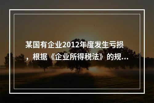 某国有企业2012年度发生亏损，根据《企业所得税法》的规定，