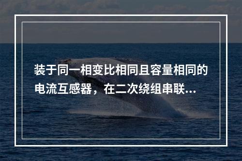 装于同一相变比相同且容量相同的电流互感器，在二次绕组串联使用