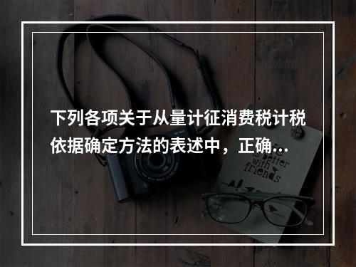 下列各项关于从量计征消费税计税依据确定方法的表述中，正确的有