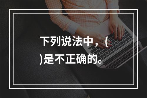 下列说法中，()是不正确的。