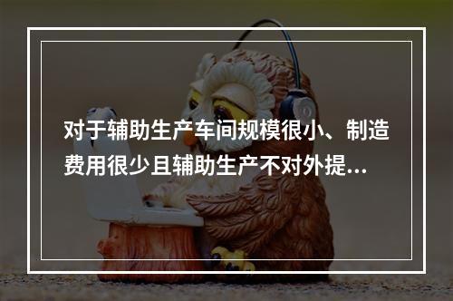 对于辅助生产车间规模很小、制造费用很少且辅助生产不对外提供产