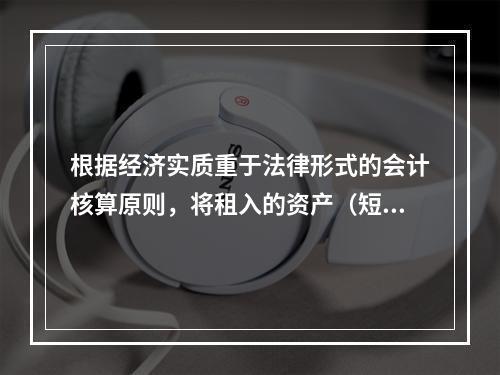 根据经济实质重于法律形式的会计核算原则，将租入的资产（短期租