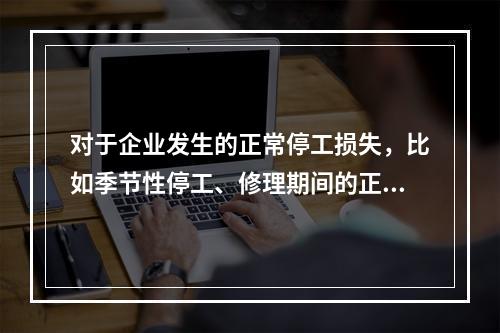 对于企业发生的正常停工损失，比如季节性停工、修理期间的正常停