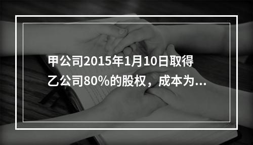 甲公司2015年1月10日取得乙公司80％的股权，成本为17