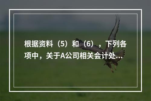 根据资料（5）和（6），下列各项中，关于A公司相关会计处理结