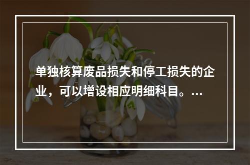 单独核算废品损失和停工损失的企业，可以增设相应明细科目。（　