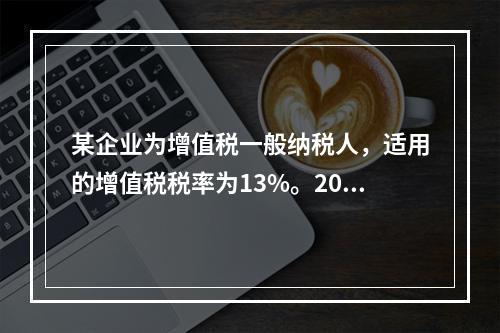 某企业为增值税一般纳税人，适用的增值税税率为13%。2019