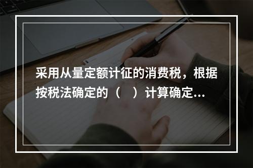 采用从量定额计征的消费税，根据按税法确定的（　）计算确定。