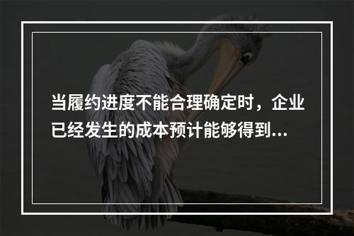 当履约进度不能合理确定时，企业已经发生的成本预计能够得到补偿