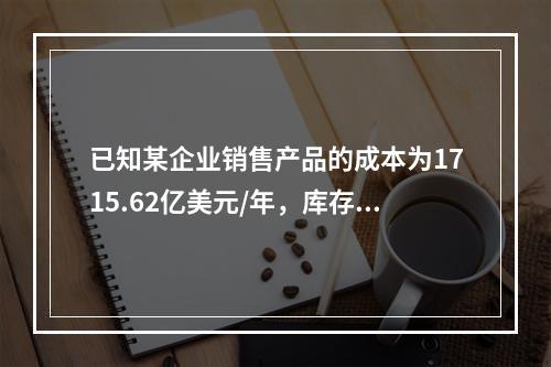 已知某企业销售产品的成本为1715.62亿美元/年，库存2