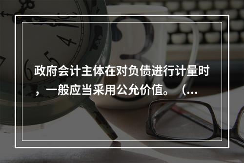 政府会计主体在对负债进行计量时，一般应当采用公允价值。（　　