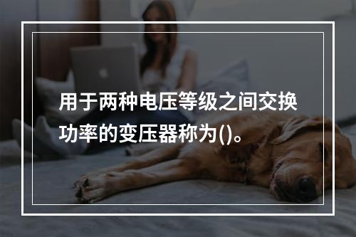 用于两种电压等级之间交换功率的变压器称为()。