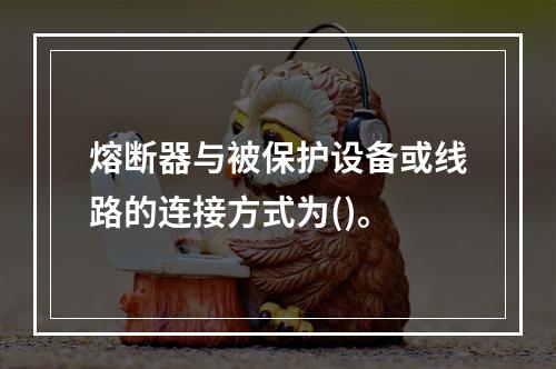 熔断器与被保护设备或线路的连接方式为()。